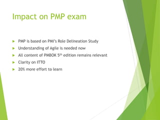 Impact on PMP exam
 PMP is based on PMI’s Role Delineation Study
 Understanding of Agile is needed now
 All content of PMBOK 5th edition remains relevant
 Clarity on ITTO
 20% more effort to learn
 