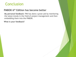 Conclusion
PMBOK 6th Edition has become better
My personal feedback: PMI has done a great job by monitoring
the latest trends in the field of project management and then
embedding them into the PMBOK.
What is your feedback?
 