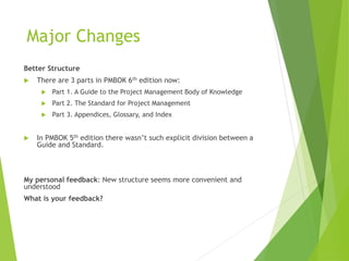 Major Changes
Better Structure
 There are 3 parts in PMBOK 6th edition now:
 Part 1. A Guide to the Project Management Body of Knowledge
 Part 2. The Standard for Project Management
 Part 3. Appendices, Glossary, and Index
 In PMBOK 5th edition there wasn’t such explicit division between a
Guide and Standard.
My personal feedback: New structure seems more convenient and
understood
What is your feedback?
 