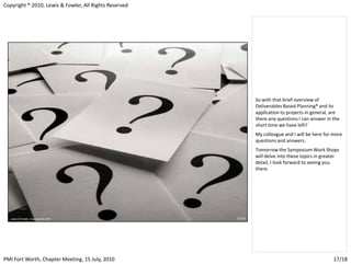 Copyright ® 2010, Lewis & Fowler, All Rights Reserved




                                                        So with that brief overview of
                                                        Deliverables Based Planning® and its
                                                        application to projects in general, are
                                                        there any questions I can answer in the
                                                        short time we have left?
                                                        My colleague and I will be here for more
                                                        questions and answers.
                                                        Tomorrow the Symposium Work Shops
                                                        will delve into these topics in greater
                                                        detail, I look forward to seeing you
                                                        there.




PMI Fort Worth, Chapter Meeting, 15 July, 2010                                              17/18
 