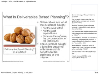Copyright ® 2010, Lewis & Fowler, All Rights Reserved




                                                        So how can we put these principles in
                                                        practice?
                                                        The anchor to the practices that are
                                                        guided by the principles is to focus on
                                                        the Deliverables.
                                                        All other elements of the project are
                                                        secondary or possibly unimportant to
                                                        the deliverables.
                                                        This paradigm may appear different than
                                                        the process groups and knowledge areas
                                                        of PMBOK®.
                                                        These PMBOK® elements are certainly in
                                                        support of this deliverables view, but it
                                                        may not be explicitly stated in a way we
                                                        can “connect the dots.”
                                                        When we leave tonight I’m going to
                                                        suggest you’ll have a different paradigm
                                                        when you look at PMBOK®
                                                        One focused on “what does DONE look
                                                        like.”
                                                        How to measure DONE in units
                                                        meaningful to the buyer.




PMI Fort Worth, Chapter Meeting, 15 July, 2010                                                    4/18
 