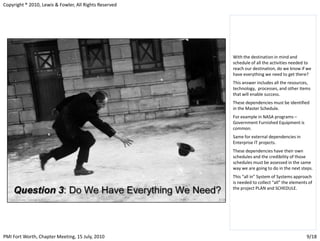Copyright ® 2010, Lewis & Fowler, All Rights Reserved




                                                        With the destination in mind and
                                                        schedule of all the activities needed to
                                                        reach our destination, do we know if we
                                                        have everything we need to get there?
                                                        This answer includes all the resources,
                                                        technology, processes, and other items
                                                        that will enable success.
                                                        These dependencies must be identified
                                                        in the Master Schedule.
                                                        For example in NASA programs –
                                                        Government Furnished Equipment is
                                                        common.
                                                        Same for external dependencies in
                                                        Enterprise IT projects.
                                                        These dependencies have their own
                                                        schedules and the credibility of those
                                                        schedules must be assessed in the same
                                                        way we are going to do in the next steps.
                                                        This “all in” System of Systems approach
                                                        is needed to collect “all” the elements of
                                                        the project PLAN and SCHEDULE.




PMI Fort Worth, Chapter Meeting, 15 July, 2010                                                 9/18
 