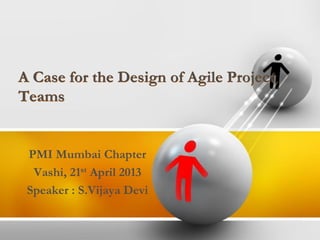 A Case for the Design of Agile Project
Teams
PMI Mumbai Chapter
Vashi, 21st April 2013
Speaker : S.Vijaya Devi
 