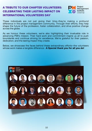 These individuals are not just giving their time—they’re making a profound
difference in the project management community. Through their efforts, they help
shape the future of the profession, foster collaboration, and drive positive change
across the globe.
As we honour these volunteers, we’re also highlighting their invaluable role in
advancing PMI’s mission. Their hard work and commitment inspire us all to push
boundaries and continue striving for excellence. We’re grateful for their passion,
dedication, and the lasting impact they create.
Below, we showcase the faces behind these extraordinary efforts—the volunteers
whose work makes a tangible difference - A Special thank you for all you do!
A TRIBUTE TO OUR CHAPTER VOLUNTEERS:
CELEBRATING THEIR LASTING IMPACT ON
INTERNATIONAL VOLUNTEERS DAY
10
 