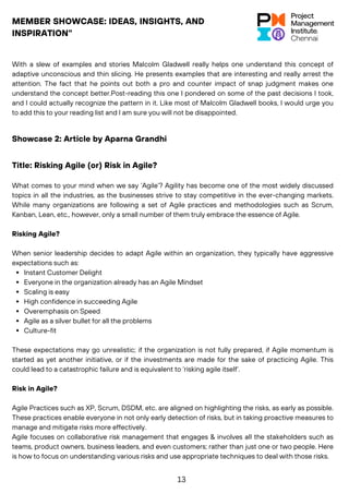 MEMBER SHOWCASE: IDEAS, INSIGHTS, AND
INSPIRATION"
With a slew of examples and stories Malcolm Gladwell really helps one understand this concept of
adaptive unconscious and thin slicing. He presents examples that are interesting and really arrest the
attention. The fact that he points out both a pro and counter impact of snap judgment makes one
understand the concept better.Post-reading this one I pondered on some of the past decisions I took,
and I could actually recognize the pattern in it. Like most of Malcolm Gladwell books, I would urge you
to add this to your reading list and I am sure you will not be disappointed.
Showcase 2: Article by Aparna Grandhi
What comes to your mind when we say ‘Agile’? Agility has become one of the most widely discussed
topics in all the industries, as the businesses strive to stay competitive in the ever-changing markets.
While many organizations are following a set of Agile practices and methodologies such as Scrum,
Kanban, Lean, etc., however, only a small number of them truly embrace the essence of Agile.
Risking Agile?
When senior leadership decides to adapt Agile within an organization, they typically have aggressive
expectations such as:
Instant Customer Delight
Everyone in the organization already has an Agile Mindset
Scaling is easy
High confidence in succeeding Agile
Overemphasis on Speed
Agile as a silver bullet for all the problems
Culture-fit
These expectations may go unrealistic; if the organization is not fully prepared, if Agile momentum is
started as yet another initiative, or if the investments are made for the sake of practicing Agile. This
could lead to a catastrophic failure and is equivalent to ‘risking agile itself’.
Risk in Agile?
Agile Practices such as XP, Scrum, DSDM, etc. are aligned on highlighting the risks, as early as possible.
These practices enable everyone in not only early detection of risks, but in taking proactive measures to
manage and mitigate risks more effectively.
Agile focuses on collaborative risk management that engages & involves all the stakeholders such as
teams, product owners, business leaders, and even customers; rather than just one or two people. Here
is how to focus on understanding various risks and use appropriate techniques to deal with those risks.
Title: Risking Agile (or) Risk in Agile?
13
 