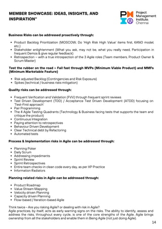 MEMBER SHOWCASE: IDEAS, INSIGHTS, AND
INSPIRATION"
Quality risks can be addressed through:
Frequent Verification and Validation (FVV) through frequent sprint reviews
Test Driven Development (TDD) / Acceptance Test Driven Development (ATDD) focusing on
‘Test-First approach’
Pair Programming
The 4 Agile Testing Quadrants (Technology & Business facing tests that supports the team and
critique the product)
Continuous Integration
Paying attention to retrospectives
Behaviour Driven Development
Clear Technical debt by Refactoring
Automated tests
Process & Implementation risks in Agile can be addressed through:
Planning Poker
Daily Scrum
Addressing impediments
Sprint Review
Sprint Retrospectives
Entire team checks-in clean code every day, as per XP Practice
Information Radiators
Planning related risks in Agile can be addressed through:
Product Roadmap
Value Stream Mapping
Velocity driven Planning
Capacity driven Planning
Flow-based / Iteration-based Agile
Think twice - Are you risking Agile? or dealing with risk in Agile?
Agile practices, by itself, acts as early warning signs on the risks. The ability to identify, assess and
address the risks, throughout every cycle, is one of the core strengths of the Agile. Agile brings
ownership from all the stakeholders and enable them in Being Agile (not just doing Agile).
Test the rubber on the road – Fail fast through MVPs (Minimum Viable Product) and MMFs
(Minimum Marketable Feature)
Risk adjusted Backlog (Contingencies and Risk Exposure)
Spikes (technical / business risks mitigation)
Business Risks can be addressed proactively through:
Product Backlog Prioritization (MOSCOW, Do ‘High Risk High Value’ items first, KANO model,
etc.)
Stakeholder enlightenment (What you ask, may not be, what you really need, Participation in
frequent Demos & give regular feedback)
Retrospection – with a true introspection of the 3 Agile roles (Team members, Product Owner &
Scrum Master)
14
 