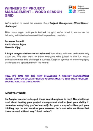 WINNERS OF PROJECT
MANAGEMENT - WORD SEARCH
GRID
We’re excited to reveal the winners of our Project Management Word Search
challenge!
After many eager participants tackled the grid, we’re proud to announce the
following individuals who solved it with speed and precision:
Saravana Babu V
Harikrishnan Rajan
Bharathi Vijay
A huge congratulations to our winners! Your sharp skills and dedication truly
stood out. We also want to thank everyone who joined in the fun —your
enthusiasm made this challenge a success. Keep an eye out for more engaging
challenges and opportunities in the future!
NOW, IT’S TIME FOR THE NEXT CHALLENGE—A PROJECT MANAGEMENT
RIDDLE! CAN YOU SOLVE IT? HERE'S YOUR CHANCE TO TEST YOUR PROBLEM-
SOLVING ABILITIES ONCE AGAIN.
IMPORTANT NOTE:
No Google, no shortcuts—put those search engines to rest! This challenge
is all about testing your project management wisdom (and your ability to
remember everything you’ve learned). So, grab a cup of coffee, put your
thinking cap on, and send us your answers. Let’s see who are those first
three to send without any "cheat codes"!
15
 