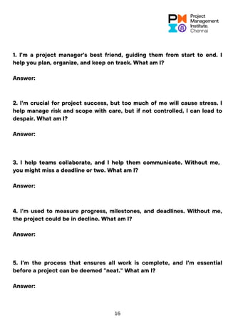 1. I’m a project manager’s best friend, guiding them from start to end. I
help you plan, organize, and keep on track. What am I?
Answer:
2. I’m crucial for project success, but too much of me will cause stress. I
help manage risk and scope with care, but if not controlled, I can lead to
despair. What am I?
Answer:
3. I help teams collaborate, and I help them communicate. Without me,
you might miss a deadline or two. What am I?
Answer:
4. I’m used to measure progress, milestones, and deadlines. Without me,
the project could be in decline. What am I?
Answer:
5. I’m the process that ensures all work is complete, and I’m essential
before a project can be deemed "neat." What am I?
Answer:
16
 