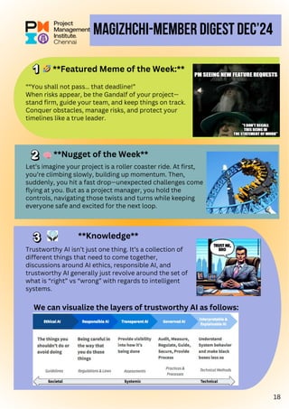 MAGIZHCHI-MEMBER Digest Dec’24
““You shall not pass… that deadline!”
When risks appear, be the Gandalf of your project—
stand firm, guide your team, and keep things on track.
Conquer obstacles, manage risks, and protect your
timelines like a true leader.
Trustworthy AI isn’t just one thing. It’s a collection of
different things that need to come together,
discussions around AI ethics, responsible AI, and
trustworthy AI generally just revolve around the set of
what is “right” vs “wrong” with regards to intelligent
systems.
🧠
**Knowledge**
**Nugget of the Week**
Let’s imagine your project is a roller coaster ride. At first,
you’re climbing slowly, building up momentum. Then,
suddenly, you hit a fast drop—unexpected challenges come
flying at you. But as a project manager, you hold the
controls, navigating those twists and turns while keeping
everyone safe and excited for the next loop.
We can visualize the layers of trustworthy AI as follows:
🤣**Featured Meme of the Week:**
18
 