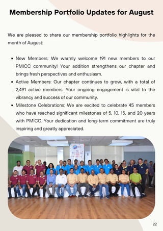 7
We are pleased to share our membership portfolio highlights for the
month of August:
New Members: We warmly welcome 191 new members to our
PMICC community! Your addition strengthens our chapter and
brings fresh perspectives and enthusiasm.
Active Members: Our chapter continues to grow, with a total of
2,491 active members. Your ongoing engagement is vital to the
vibrancy and success of our community.
Milestone Celebrations: We are excited to celebrate 45 members
who have reached significant milestones of 5, 10, 15, and 20 years
with PMICC. Your dedication and long-term commitment are truly
inspiring and greatly appreciated.
Membership Portfolio Updates for August
22
 