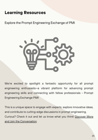 We’re excited to spotlight a fantastic opportunity for all prompt
engineering enthusiasts—a vibrant platform for advancing prompt
engineering skills and connecting with fellow professionals - Prompt
Engineering Exchange PMI!
This is a unique space to engage with experts, explore innovative ideas,
and contribute to cutting-edge discussions in prompt engineering.
Curious? Check it out and let us know what you think! Discover More
and Join the Conversation
Learning Resources
Explore the Prompt Engineering Exchange of PMI
25
 