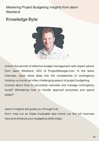 Unlock the secrets of effective budget management with expert advice
from Jason Westland, CEO of ProjectManager.com. In the latest
interview, Jason dives deep into the complexities of contingency
funding—a crucial yet often challenging aspect of project budgeting.
Curious about how to accurately calculate and manage contingency
funds? Wondering how to handle approval processes and spend
wisely?
Jason’s insights will guide you through it all.
Don’t miss out on these invaluable tips—check out the full interview
here and enhance your budgeting skills today!
Knowledge Byte:
Mastering Project Budgeting: Insights from Jason
Westland
26
 