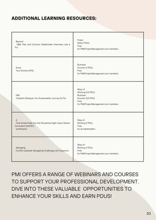 Beyond
Q&A: Plan and Conduct Stakeholder Interviews Like a
Pro
Power
Skills (1 PDU)
Free
for PMI/ProjectManagement.com members
Know
Your Domain (KYD)
Business
Acumen (1 PDU)
Free
for PMI/ProjectManagement.com members
PMI
Chapters Dialogue: Our Sustainability Journey So Far
Ways of
Working (0.5 PDU)
Business
Acumen (0.5 PDU)
Free
for PMI/ProjectManagement.com members
A
Free Sneak Peek into the Disciplined Agile Value Stream
Consultant (DAVSC)
certification
Ways of
Working (1 PDU)
Free
for all stakeholders
Managing
Conflict Upwards: Navigating Challenges with Superiors
Ways of
Working (1 PDU)
Free
for PMI/ProjectManagement.com members
ADDITIONAL LEARNING RESOURCES:
PMI OFFERS A RANGE OF WEBINARS AND COURSES
TO SUPPORT YOUR PROFESSIONAL DEVELOPMENT.
DIVE INTO THESE VALUABLE OPPORTUNITIES TO
ENHANCE YOUR SKILLS AND EARN PDUS!
30
 