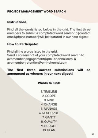 8
PROJECT MANAGEMENT WORD SEARCH
Instructions:
Find all the words listed below in the grid. The first three
members to submit a completed word search to [contact
email/phone number] will be featured in our next digest!
How to Participate:
Find all the words listed in the grid.
Send a screenshot of your completed word search to
avpmember.engagement@pmi-chennai.com &
avpmember.retention@pmi-chennai.com
The first three correct submissions will be
announced as winners in our next digest!
Words to Find:
1. TIMELINE
2. SCOPE
3. RISK
4. CHANGE
5. MANAGE
6. RESOURCE
7. GANTT
8. QUALITY
9. BUDGET
10. PLAN
31
 