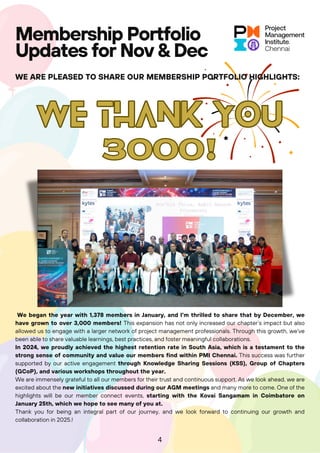 WE THANK YOU
WE THANK YOU
3000!
3000!
Membership Portfolio
Updates for Nov & Dec
WE ARE PLEASED TO SHARE OUR MEMBERSHIP PORTFOLIO HIGHLIGHTS:
4
We began the year with 1,378 members in January, and I’m thrilled to share that by December, we
have grown to over 3,000 members! This expansion has not only increased our chapter’s impact but also
allowed us to engage with a larger network of project management professionals. Through this growth, we've
been able to share valuable learnings, best practices, and foster meaningful collaborations.
In 2024, we proudly achieved the highest retention rate in South Asia, which is a testament to the
strong sense of community and value our members find within PMI Chennai. This success was further
supported by our active engagement through Knowledge Sharing Sessions (KSS), Group of Chapters
(GCoP), and various workshops throughout the year.
We are immensely grateful to all our members for their trust and continuous support. As we look ahead, we are
excited about the new initiatives discussed during our AGM meetings and many more to come. One of the
highlights will be our member connect events, starting with the Kovai Sangamam in Coimbatore on
January 25th, which we hope to see many of you at.
Thank you for being an integral part of our journey, and we look forward to continuing our growth and
collaboration in 2025.!
 