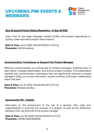 UPCOMING PMI EVENTS &
WEBINARS:
Communication Techniques to Support the Project Manager
Effective communication is a critical skill for project managers, enabling them to
lead teams, manage stakeholders, and ensure project success. This presentation
explores key communication techniques that can significantly enhance a project
manager's ability to convey information, resolve conflicts, and foster collaboration
within the team.
Date & Time: Jan 15, 2025 1:00:00 PM EST (UTC-5)
Presenter: Wheeler da Silva
Sponsorship 101 - English
Discussion on the environment of the role of a sponsor, their roles and
responsibilities in ensuring the success of a project, as well as the difference
between their role and that of the project manager
Date & Time: Jan 30, 2025 1:00:00 PM EST (UTC-5)
Presenter: HENRI-JEAN BONNIS
Gen AI based Project Status Reporting - A Gen AI POC
Learn how to use large language models (LLMs) and prompt engineering to
quickly create and refine project status reports.
Date & Time: Jan 8, 2025 1:00:00 PM EST (UTC-5)
Presenter: NK Shrivastava
8
 