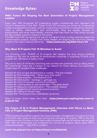 Why Most AI Projects Fail: 10 Mistakes to Avoid
The shocking truth: 70-80% of AI projects fail! Despite the buzz around Artificial
Intelligence (AI) and its potential to revolutionize industries, a surprising 70-80% of AI
projects fail—talk about a reality check!
Why do so many AI initiatives, brimming with promise and potential, end up falling short?
Not surprisingly, there are a number of top reasons for these failures, but surprisingly
simple ways to navigate these challenges.
Mistake #1: AI is not app development or coding – The first misstep
Mistake #2: ROI misalignment – What’s your true north?
Mistake #3: Data quantity – The lifeblood of AI
Mistake #4: Data quality – Garbage in, garbage out
Mistake #5: Proof of concept or proof of confusion?
Mistake #6: Training data vs. real-world data – The great divide
Mistake #7: Resource underestimation – The invisible iceberg
Mistake #8: Neglecting AI maintenance and evolution
Mistake #9: Falling for vendor hype
Mistake #10: The overpromise underdeliver syndrome
Want to know more? Deep dive here : https://www.pmi.org/blog/why-most-ai-
projects-fail
PMI's Future 50: Shaping the Next Generation of Project Management
Leaders
Every year, PMI recognizes 50 outstanding project professionals who represent the
future of leadership in the field. These Future 50 honorees are driven by fundamental
project management principles, with an unwavering commitment to delivering maximum
value to clients, stakeholders, and communities. They are equally focused on
sustainability and social responsibility, ensuring that their work not only drives success
but also creates a positive impact on the world.
The PMI Future 50 are paving the way for a brighter future, turning visionary ideas into
transformative projects. Explore how these leaders are shaping the future by creating
projects that make a lasting difference. - https://www.pmi.org/2024-future-50
The Future of AI in Project Management: Interview with Pierre Le Manh,
CEO of Project Management Institute (PMI)
“PMI is positioning itself to support the future of project management including it’s focus
on AI from both using AI tools and running and managing AI projects. PMI is the only
organization who focuses on both help project professionals use AI tools as well as equip
them with the knowledge and framework for running AI projects, which gives PMI a
unique advantage.” – Says Pierre Le Manh
Listen the podcast here at https://tinyurl.com/56dx2a9j
Knowledge Bytes:
9
 