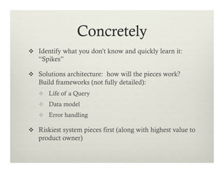 Concretely
v  Identify what you don’t know and quickly learn it:

“Spikes”
v  Solutions architecture: how will the pieces work?

Build frameworks (not fully detailed):
v  Life of a Query
v  Data model
v  Error handling

v  Riskiest system pieces first (along with highest value to

product owner)

 