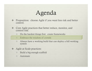 Agenda
v  Proposition: choose Agile if you want less risk and better

control.

v  Core Agile practices that better reduce, monitor, and

control risk:

v  Do the hardest things first: create frameworks
v  Embrace the wisdom of crowds
v  Always have a working build that can deploy a full working

system

v  Agile at Scale practices:
v  Build a big enough scaffold
v  Automate

 
