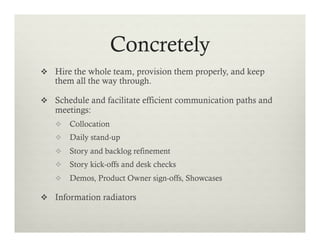 Concretely
v  Hire the whole team, provision them properly, and keep

them all the way through.

v  Schedule and facilitate efficient communication paths and

meetings:

v  Collocation
v  Daily stand-up
v  Story and backlog refinement
v  Story kick-offs and desk checks
v  Demos, Product Owner sign-offs, Showcases

v  Information radiators

 