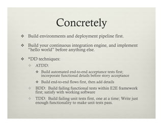Concretely
v  Build environments and deployment pipeline first.
v  Build your continuous integration engine, and implement

“hello world” before anything else.

v  *DD techniques:
v  ATDD:
v  Build automated end-to-end acceptance tests first;

incorporate functional details before story acceptance

v  Build end-to-end flows first, then add details

v  BDD: Build failing functional tests within E2E framework

first; satisfy with working software

v  TDD: Build failing unit tests first, one at a time; Write just

enough functionality to make unit tests pass.

 