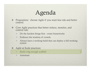 Agenda
v  Proposition: choose Agile if you want less risk and better

control.

v  Core Agile practices that better reduce, monitor, and

control risk:

v  Do the hardest things first: create frameworks
v  Embrace the wisdom of crowds
v  Always have a working build that can deploy a full working

system

v  Agile at Scale practices:
v  Build a big enough scaffold
v  Automate

 