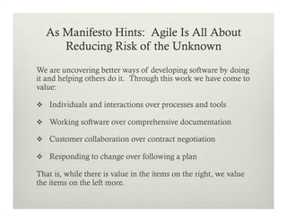 As Manifesto Hints: Agile Is All About
Reducing Risk of the Unknown
We are uncovering better ways of developing software by doing
it and helping others do it. Through this work we have come to
value:
v  Individuals and interactions over processes and tools
v  Working software over comprehensive documentation
v  Customer collaboration over contract negotiation
v  Responding to change over following a plan

That is, while there is value in the items on the right, we value
the items on the left more.

 