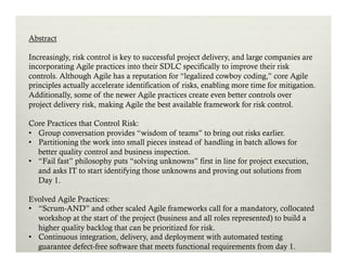 Abstract
Increasingly, risk control is key to successful project delivery, and large companies are
incorporating Agile practices into their SDLC specifically to improve their risk
controls. Although Agile has a reputation for “legalized cowboy coding,” core Agile
principles actually accelerate identification of risks, enabling more time for mitigation.
Additionally, some of the newer Agile practices create even better controls over
project delivery risk, making Agile the best available framework for risk control.
Core Practices that Control Risk:
•  Group conversation provides “wisdom of teams” to bring out risks earlier.
•  Partitioning the work into small pieces instead of handling in batch allows for
better quality control and business inspection.
•  “Fail fast” philosophy puts “solving unknowns” first in line for project execution,
and asks IT to start identifying those unknowns and proving out solutions from
Day 1.
Evolved Agile Practices:
•  “Scrum-AND” and other scaled Agile frameworks call for a mandatory, collocated
workshop at the start of the project (business and all roles represented) to build a
higher quality backlog that can be prioritized for risk.
•  Continuous integration, delivery, and deployment with automated testing
guarantee defect-free software that meets functional requirements from day 1.

 
