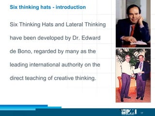 17
17
Six Thinking Hats and Lateral Thinking
have been developed by Dr. Edward
de Bono, regarded by many as the
leading international authority on the
direct teaching of creative thinking.
Six thinking hats - introduction
 