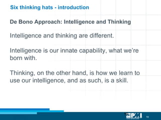 19
19
De Bono Approach: Intelligence and Thinking
Intelligence and thinking are different.
Intelligence is our innate capability, what we’re
born with.
Thinking, on the other hand, is how we learn to
use our intelligence, and as such, is a skill.
Six thinking hats - introduction
 