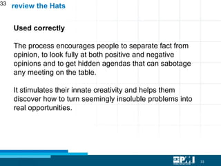 33
33
Used correctly
The process encourages people to separate fact from
opinion, to look fully at both positive and negative
opinions and to get hidden agendas that can sabotage
any meeting on the table.
It stimulates their innate creativity and helps them
discover how to turn seemingly insoluble problems into
real opportunities.
review the Hats
 