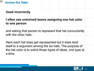 35
35
Used incorrectly
I often see untrained teams assigning one hat color
to one person
and asking that person to represent that hat concurrently
with the other hats.
Here each hat does get represented but it does lend
itself to a argument among the six hats. The purpose of
the hat color is to solicit those types of ideas, one type at
a time.
review the Hats
 