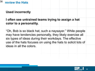36
36
Used incorrectly
I often see untrained teams trying to assign a hat
color to a personality.
“Oh, Bob is so black hat, such a naysayer.” While people
may have tendencies personally, they likely exercise all
six types of ideas during their workdays. The effective
use of the hats focuses on using the hats to solicit lots of
ideas in all the colors.
review the Hats
 