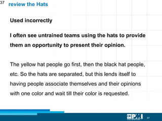 37
37
Used incorrectly
I often see untrained teams using the hats to provide
them an opportunity to present their opinion.
The yellow hat people go first, then the black hat people,
etc. So the hats are separated, but this lends itself to
having people associate themselves and their opinions
with one color and wait till their color is requested.
review the Hats
 
