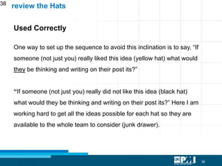 38
38
Used Correctly
One way to set up the sequence to avoid this inclination is to say, “If
someone (not just you) really liked this idea (yellow hat) what would
they be thinking and writing on their post its?”
“If someone (not just you) really did not like this idea (black hat)
what would they be thinking and writing on their post its?” Here I am
working hard to get all the ideas possible for each hat so they are
available to the whole team to consider (junk drawer).
review the Hats
 
