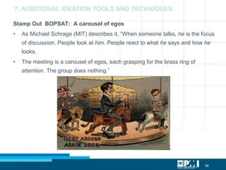 58
Stamp Out BOPSAT: A carousel of egos
• As Michael Schrage (MIT) describes it, “When someone talks, he is the focus
of discussion. People look at him. People react to what he says and how he
looks.
• The meeting is a carousel of egos, each grasping for the brass ring of
attention. The group does nothing.”
7. ADDITIONAL IDEATION TOOLS AND TECHNIQUES
 