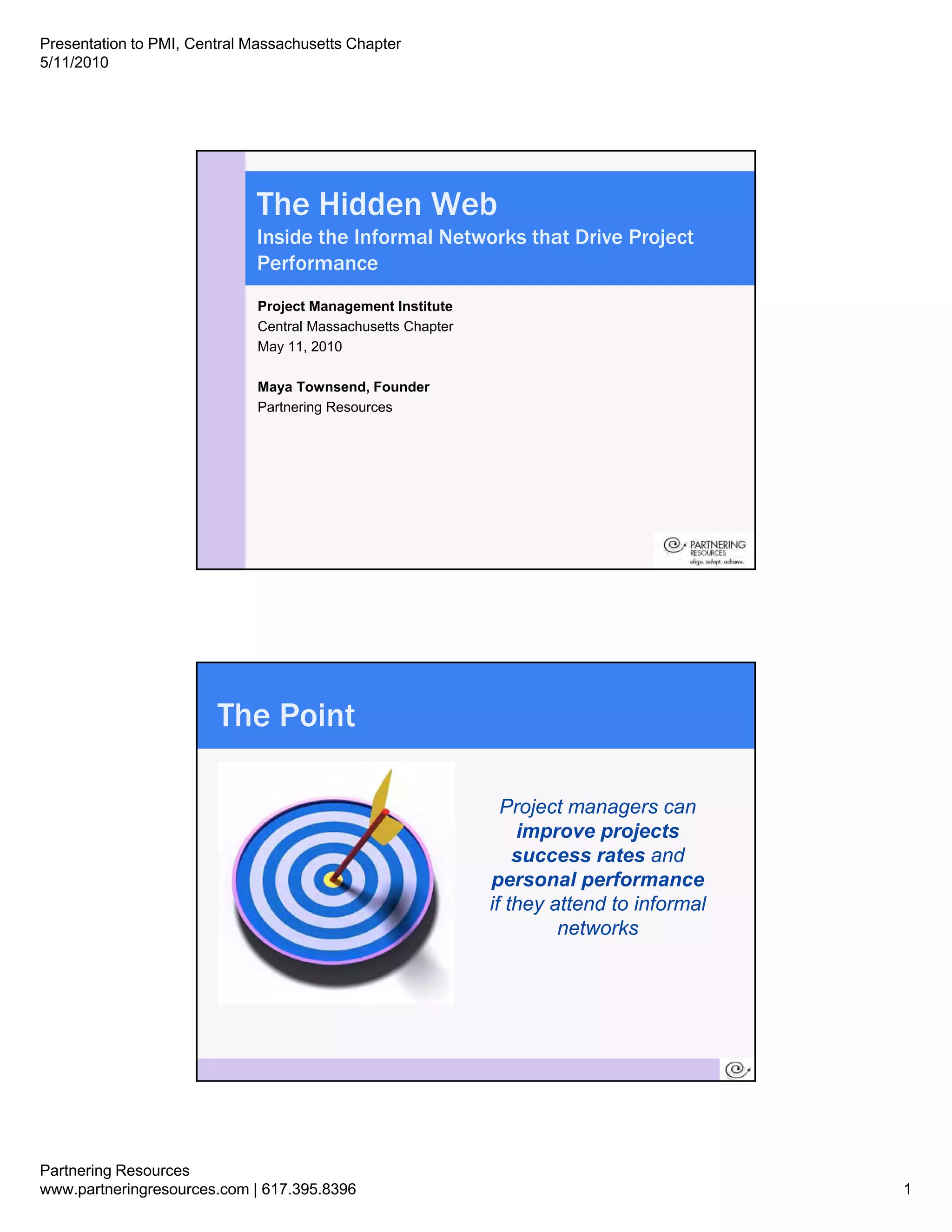 Presentation to PMI, Central Massachusetts Chapter
5/11/2010




                              The Hidden Web
                              Inside the Informal Networks that Drive Project
                              Performance
                              Project Management Institute
                              Central Massachusetts Chapter
                              May 11, 2010

                              Maya Townsend, Founder
                              Partnering Resources




                           The Point

                                                                Project
                                                                P j t managers can
                                                                  improve projects
                                                                  success rates and
                                                              personal performance
                                                              if they attend to informal
                                                                       networks




                       2




Partnering Resources
www.partneringresources.com | 617.395.8396                                                 1
 