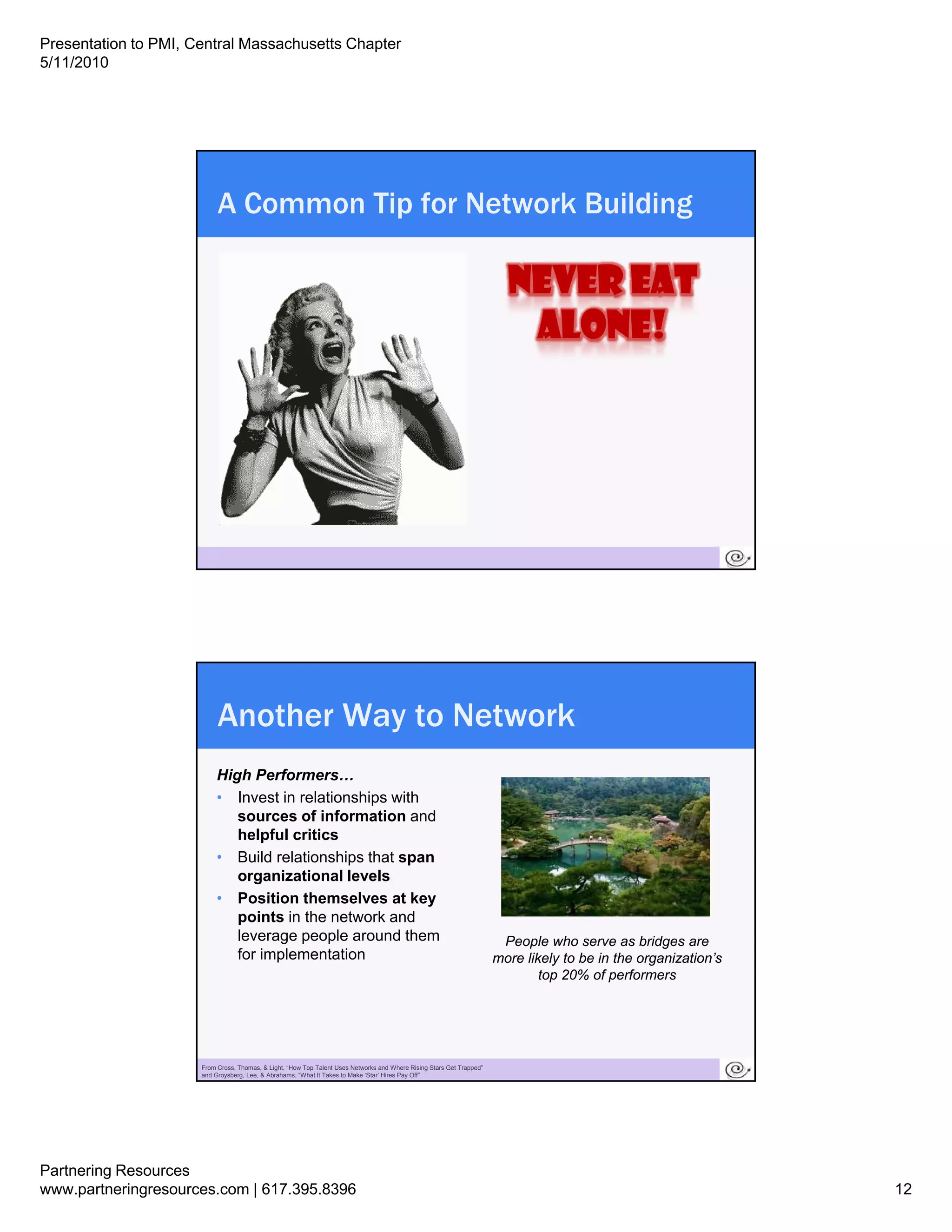 Presentation to PMI, Central Massachusetts Chapter
5/11/2010




                           A Common Tip for Network Building




                       23




                           Another Way to Network
                           High Performers…
                           • Invest in relationships with
                              sources of information and
                              helpful critics
                           • Build relationships that span
                              organizational levels
                           • Position themselves at key
                              points in the network and
                              leverage p p around them
                                    g people                                                                            People who serve as bridges are
                              for implementation                                                                       more likely to be in the organization’s
                                                                                                                               top 20% of performers




                       24
                      From Cross, Thomas, & Light, “How Top Talent Uses Networks and Where Rising Stars Get Trapped”
                      and Groysberg, Lee, & Abrahams, “What It Takes to Make ‘Star’ Hires Pay Off”




Partnering Resources
www.partneringresources.com | 617.395.8396                                                                                                                       12
 