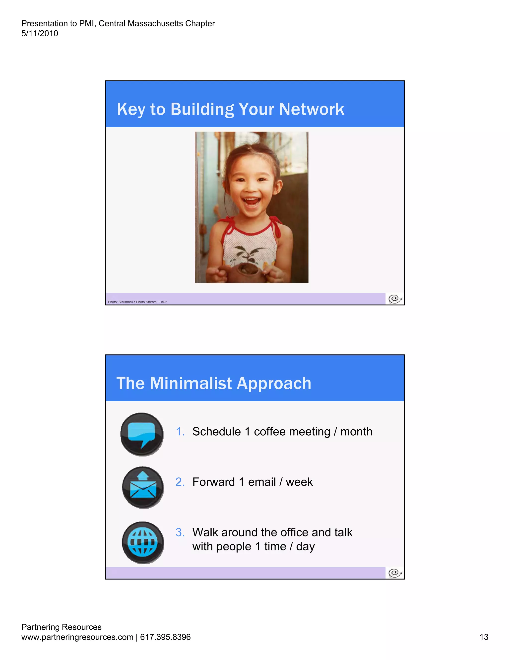 Presentation to PMI, Central Massachusetts Chapter
5/11/2010




                           Key to Building Your Network




                       25
                      Photo: Sizumaru’s Photo Stream, Flickr.




                           The Minimalist Approach

                                                                1.
                                                                1 Schedule 1 coffee meeting / month



                                                                2. Forward 1 email / week



                                                                3. Walk around the office and talk
                                                                   with people 1 time / day

                       26




Partnering Resources
www.partneringresources.com | 617.395.8396                                                            13
 