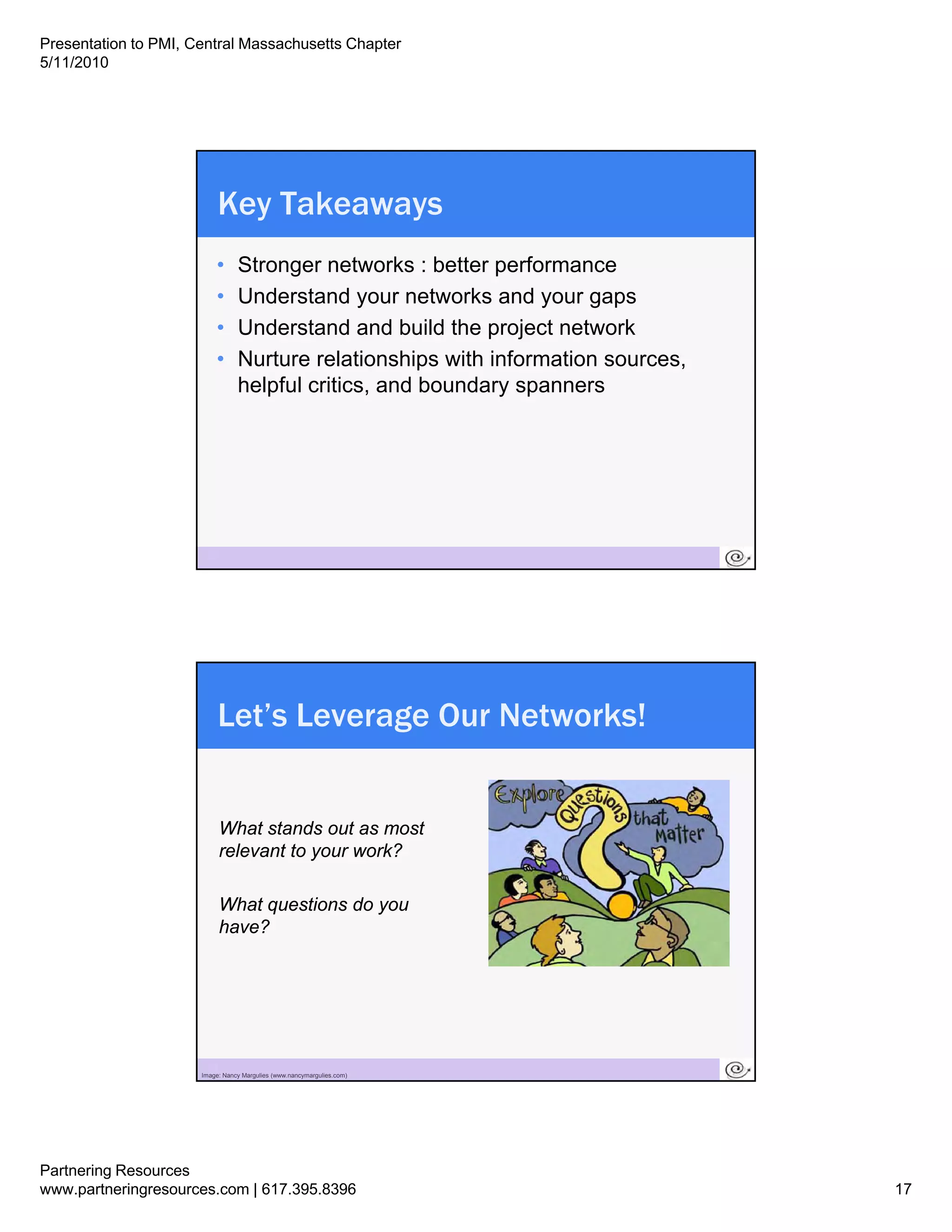 Presentation to PMI, Central Massachusetts Chapter
5/11/2010




                           Key Takeaways
                          •      Stronger networks : better performance
                          •      Understand
                                 U d t d your networks and your gaps
                                                       t  k     d
                          •      Understand and build the project network
                          •      Nurture relationships with information sources,
                                 helpful critics, and boundary spanners




                       33




                           Let’s Leverage Our Networks!


                            What stands out as most
                            relevant to your work?

                            What questions do you
                            have?




                       34
                      Image: Nancy Margulies (www.nancymargulies.com)




Partnering Resources
www.partneringresources.com | 617.395.8396                                         17
 