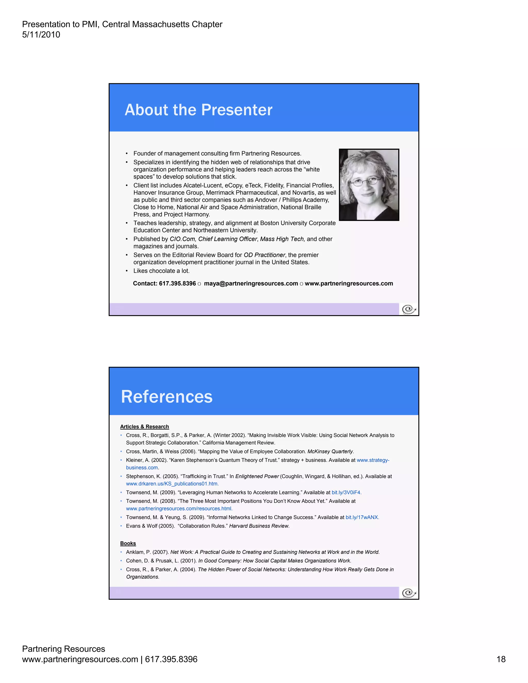 Presentation to PMI, Central Massachusetts Chapter
5/11/2010




                            About the Presenter

                            • Founder of management consulting firm Partnering Resources.
                            • S
                              Specializes in identifying the hidden web of relationships that d i
                                   i li     i id tif i th hidd         b f l ti     hi th t drive
                              organization performance and helping leaders reach across the “white
                              spaces” to develop solutions that stick.
                            • Client list includes Alcatel-Lucent, eCopy, eTeck, Fidelity, Financial Profiles,
                              Hanover Insurance Group, Merrimack Pharmaceutical, and Novartis, as well
                              as public and third sector companies such as Andover / Phillips Academy,
                              Close to Home, National Air and Space Administration, National Braille
                              Press, and Project Harmony.
                            • Teaches leadership, strategy, and alignment at Boston University Corporate
                              Education Center and Northeastern University.
                            • Published by CIO Com Chief Learning Officer, Mass High Tech, and other
                                              CIO.Com,                 Officer              Tech
                              magazines and journals.
                            • Serves on the Editorial Review Board for OD Practitioner, the premier
                              organization development practitioner journal in the United States.
                            • Likes chocolate a lot.

                              Contact: 617.395.8396 o maya@partneringresources.com o www.partneringresources.com



                       35




                        References
                        Articles & Research
                        • Cross, R., Borgatti, S.P., & Parker, A. (Winter 2002). “Making Invisible Work Visible: Using Social Network Analysis to
                          Suppo t Strategic Co abo at o California a age e t e e
                          Support St ateg c Collaboration.” Ca o a Management Review.
                        • Cross, Martin, & Weiss (2006). “Mapping the Value of Employee Collaboration. McKinsey Quarterly.
                        • Kleiner, A. (2002). “Karen Stephenson’s Quantum Theory of Trust.” strategy + business. Available at www.strategy-
                          business.com.
                        • Stephenson, K. (2005). “Trafficking in Trust.” In Enlightened Power (Coughlin, Wingard, & Hollihan, ed.). Available at
                          www.drkaren.us/KS_publications01.htm.
                        • Townsend, M. (2009). “Leveraging Human Networks to Accelerate Learning.” Available at bit.ly/3V0iF4.
                        • Townsend, M. (2008). “The Three Most Important Positions You Don’t Know About Yet.” Available at
                          www.partneringresources.com/resources.html.
                        • Townsend, M. & Yeung, S. (2009). “Informal Networks Linked to Change Success.” Available at bit.ly/17wANX.
                        • Evans & Wolf (2005). “Collaboration Rules.” Harvard Business Review.


                        Books
                        • Anklam, P. (2007). Net Work: A Practical Guide to Creating and Sustaining Networks at Work and in the World.
                        • Cohen, D. & Prusak, L. (2001). In Good Company: How Social Capital Makes Organizations Work.
                        • Cross, R., & Parker, A. (2004). The Hidden Power of Social Networks: Understanding How Work Really Gets Done in
                          Organizations.

                       36




Partnering Resources
www.partneringresources.com | 617.395.8396                                                                                                          18
 