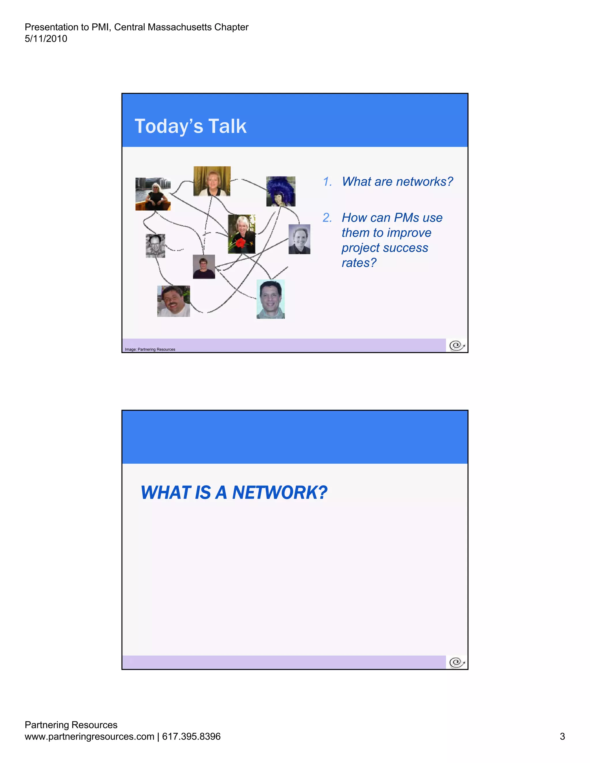 Presentation to PMI, Central Massachusetts Chapter
5/11/2010




                            Today’s Talk

                                                     1.
                                                     1 What are networks?

                                                     2. How can PMs use
                                                        them to improve
                                                        project success
                                                        rates?




                        5
                      Image: Partnering Resources




                              WHAT IS A NETWORK?




                        6




Partnering Resources
www.partneringresources.com | 617.395.8396                                  3
 