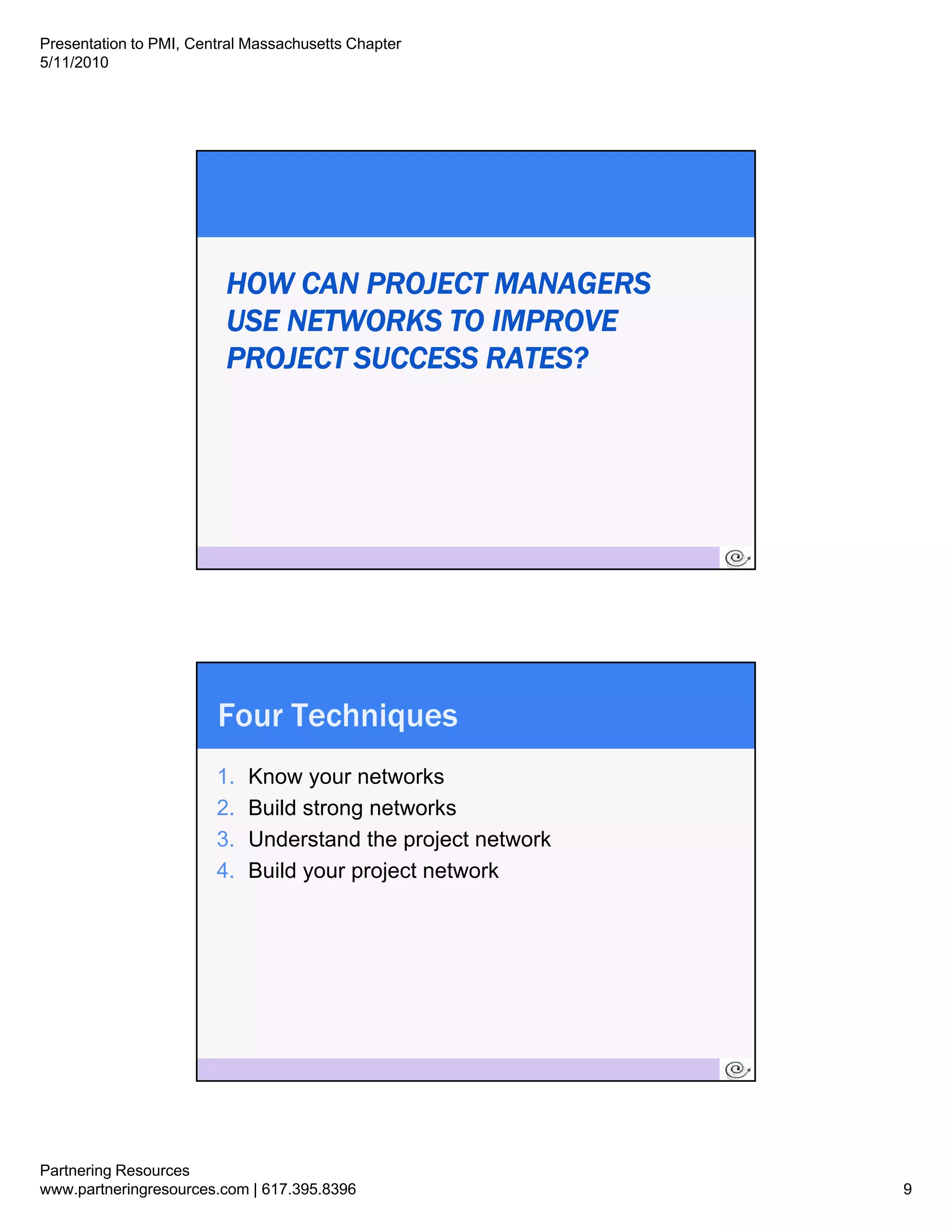Presentation to PMI, Central Massachusetts Chapter
5/11/2010




                            HOW CAN PROJECT MANAGERS
                            USE NETWORKS TO IMPROVE
                            PROJECT SUCCESS RATES?




                       17




                        Four Techniques
                        1.   Know your networks
                        2.
                        2    Build t
                             B ild strong networks
                                             t   k
                        3.   Understand the project network
                        4.   Build your project network




                       18




Partnering Resources
www.partneringresources.com | 617.395.8396                    9
 
