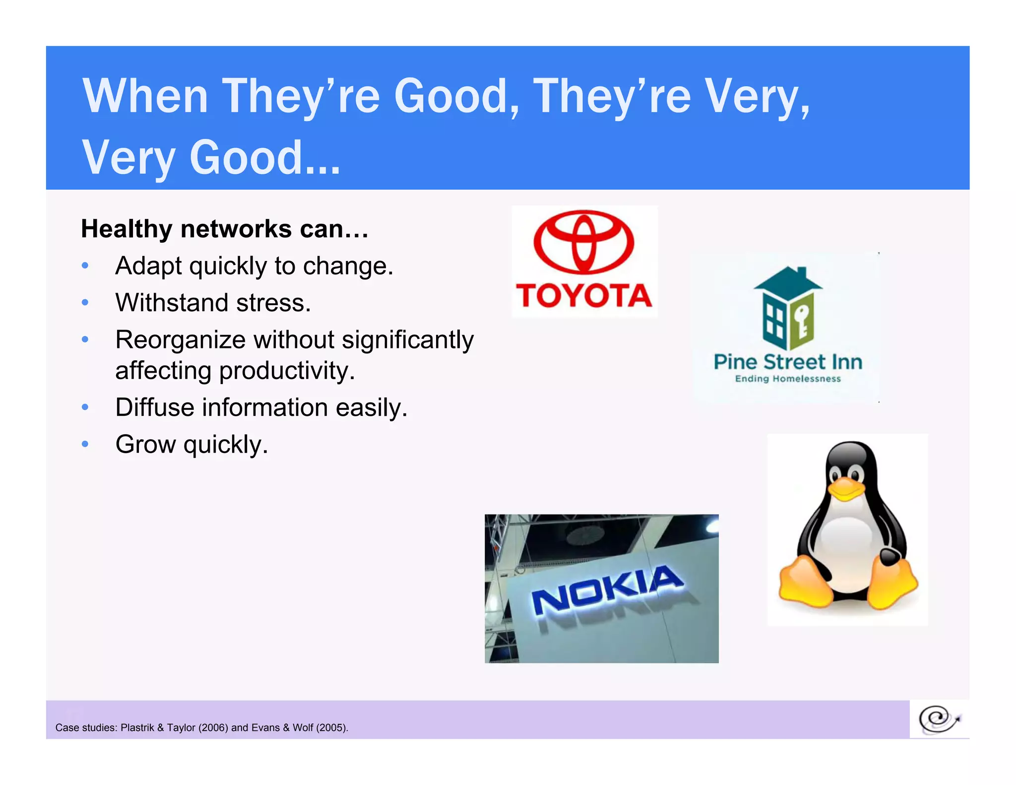 When They’re Good, They’re Very,
     Very Good…
     V    G d
     Healthy networks can…
     • Adapt quickly to change.
     • Withstand stress.
     • Reorganize without significantly
       affecting productivity.
     • Diffuse information easily.
     • Grow quickly.
              quickly




 12
Case studies: Plastrik & Taylor (2006) and Evans & Wolf (2005).
 