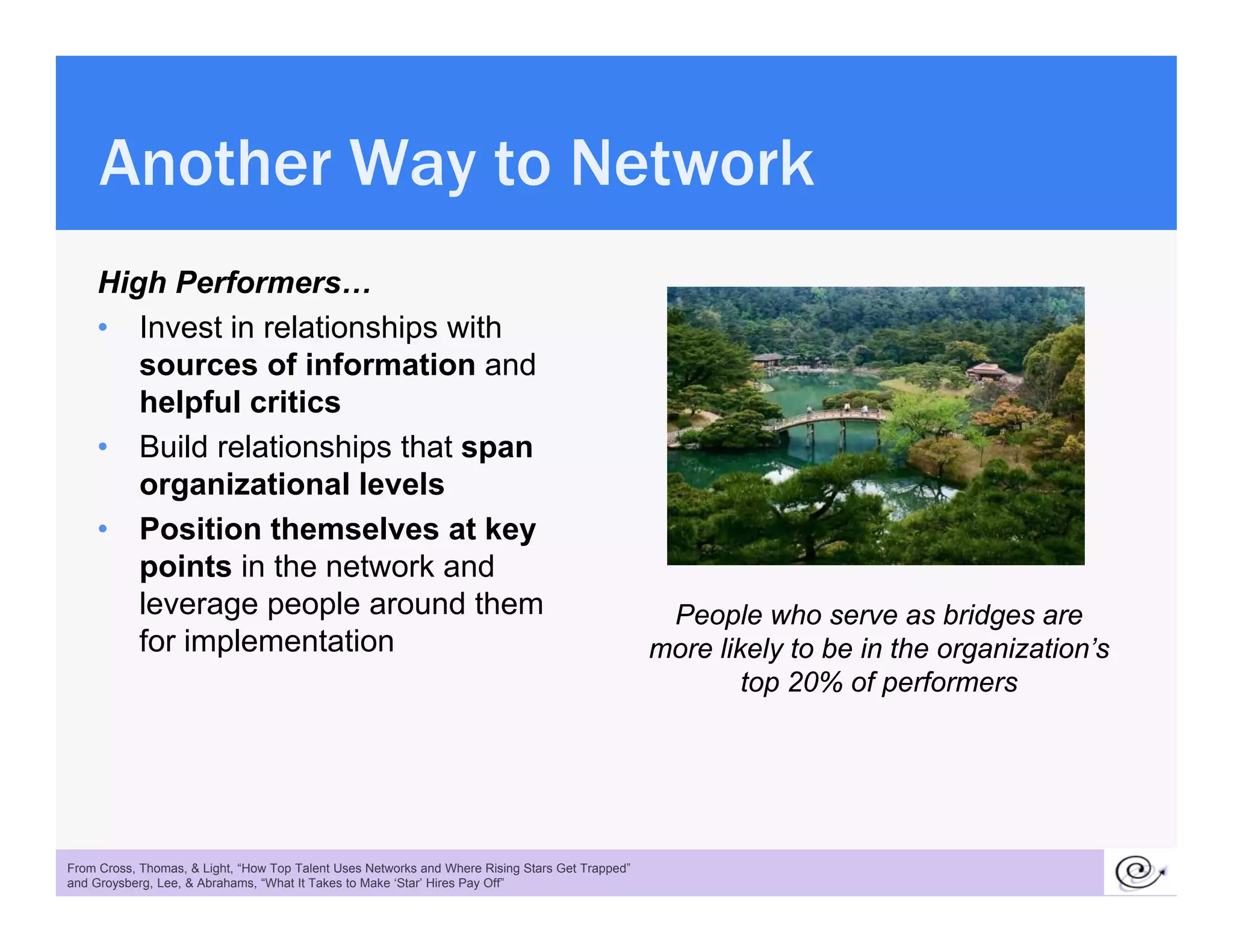 Another Way to Network
     High Performers…
       g
     • Invest in relationships with
        sources of information and
        helpful critics
            p
     • Build relationships that span
        organizational levels
     • Position themselves at key
        points in the network and
        leverage people around them                                                               People who serve as bridges are
        for implementation
              p                                                                                  more likely to be in the organization’s
                                                                                                                          organization s
                                                                                                         top 20% of performers




 25
From Cross, Thomas, & Light, “How Top Talent Uses Networks and Where Rising Stars Get Trapped”
and Groysberg, Lee, & Abrahams, “What It Takes to Make ‘Star’ Hires Pay Off”
 