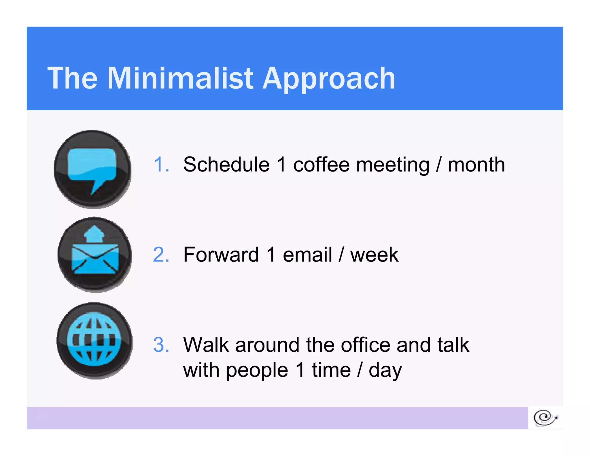 The Minimalist Approach

       1. Schedule 1 coffee meeting / month



       2.
       2 Forward 1 email / week



       3. Walk around the office and talk
          with people 1 time / day

27
 