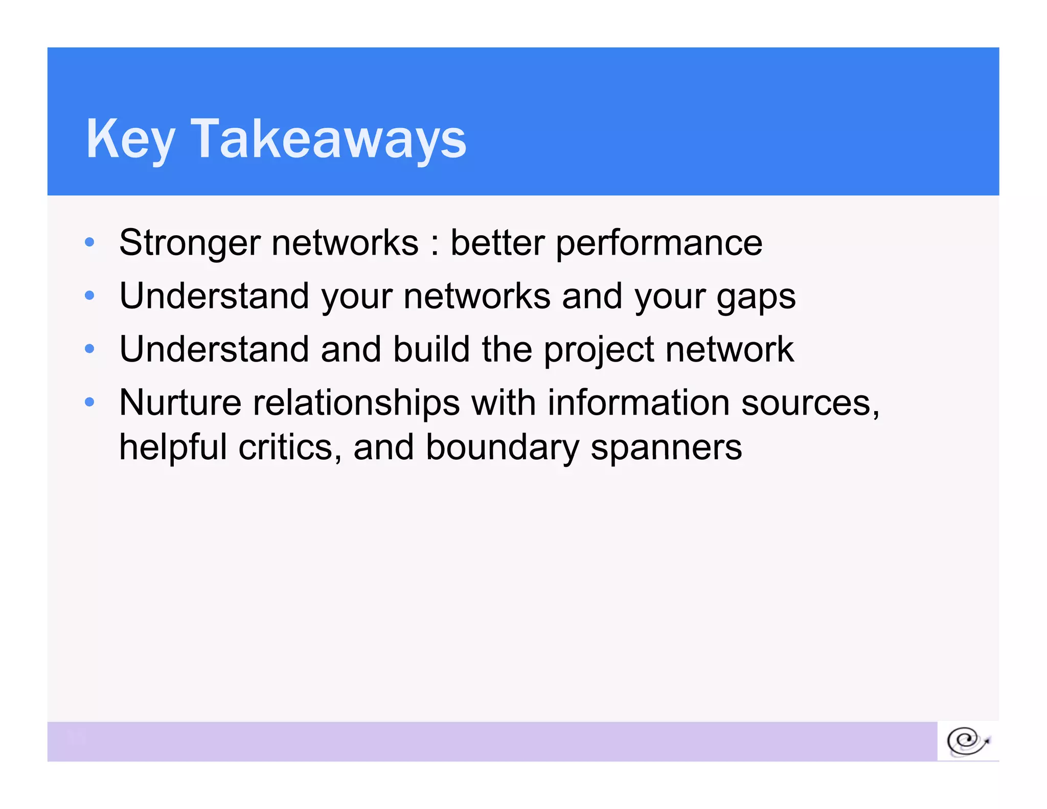 Key Takeaways
 •   Stronger networks : better performance
 •   Understand your networks and your gaps
 •   Understand and build the project network
 •   Nurture relationships with information sources,
     helpful critics and boundary spanners
             critics,




35
 