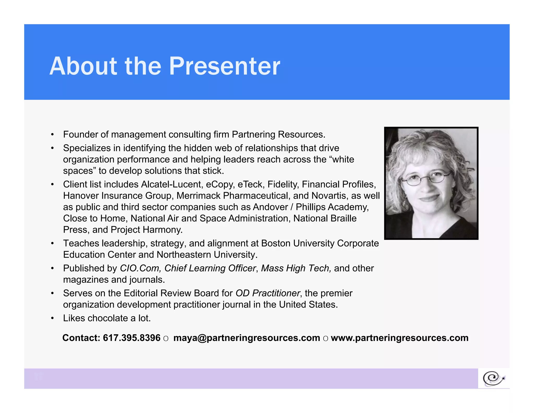 About the Presenter

     • Founder of management consulting firm Partnering Resources.
     • Specializes in identifying the hidden web of relationships that drive
       organization performance and helping leaders reach across the “white
       spaces” to develop solutions that stick.
     • Client list includes Alcatel-Lucent, eCopy, eTeck, Fidelity, Financial Profiles,
       Hanover Insurance Group, Merrimack Pharmaceutical, and Novartis, as well
       as public and third sector companies such as Andover / Phillips Academy,
       Close to Home, National Air and Space Administration, National Braille
       Press, and Project Harmony.
     • Teaches leadership, strategy, and alignment at Boston University Corporate
       Education Center and Northeastern University.
     • Published by CIO.Com, Chief Learning Officer, Mass High Tech, and other
       magazines and j
          g              journals.
     • Serves on the Editorial Review Board for OD Practitioner, the premier
       organization development practitioner journal in the United States.
     • Likes chocolate a lot.

       Contact: 617.395.8396 o maya@partneringresources com o www partneringresources com
                617 395 8396 maya@partneringresources.com www.partneringresources.com



37
 