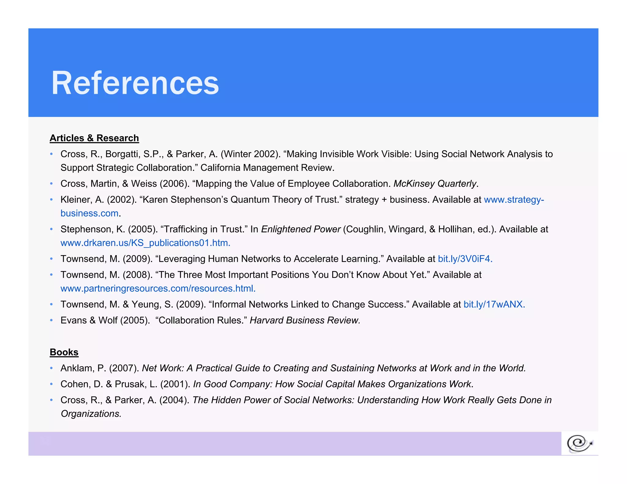 References
 Articles & Research
 • C
   Cross, R B
          R., Borgatti, S P & P k A (Wi
                     i S.P., Parker, A. (Winter 2002) “M ki I i ibl W k Vi ibl U i S i l N
                                                  2002). “Making Invisible Work Visible: Using Social Network A l i to
                                                                                                            k Analysis
   Support Strategic Collaboration.” California Management Review.
 • Cross, Martin, & Weiss (2006). “Mapping the Value of Employee Collaboration. McKinsey Quarterly.
 • Kleiner, A. (2002). “Karen Stephenson’s Quantum Theory of Trust.” strategy + business. Available at www.strategy-
   business.com.
   b siness com
 • Stephenson, K. (2005). “Trafficking in Trust.” In Enlightened Power (Coughlin, Wingard, & Hollihan, ed.). Available at
   www.drkaren.us/KS_publications01.htm.
 • Townsend, M. (2009). “Leveraging Human Networks to Accelerate Learning.” Available at bit.ly/3V0iF4.
 • T
   Townsend, M. (2008) “The Th
           d M (2008). “Th Three M t I
                                  Most Important P iti
                                             t t Positions Y D ’t K
                                                           You Don’t Know Ab t Y t ” A il bl at
                                                                          About Yet.” Available t
   www.partneringresources.com/resources.html.
 • Townsend, M. & Yeung, S. (2009). “Informal Networks Linked to Change Success.” Available at bit.ly/17wANX.
 • Evans & Wolf (2005). “Collaboration Rules.” Harvard Business Review.


 Books
 • Anklam, P. (2007). Net Work: A Practical Guide to Creating and Sustaining Networks at Work and in the World.
 • Cohen, D. & Prusak, L. (2001). In Good Company: How Social Capital Makes Organizations Work.
 • Cross, R., & Parker, A. (2004). The Hidden Power of Social Networks: Understanding How Work Really Gets Done in
   Organizations.

38
 