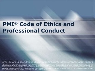PMI® Code of Ethics and
Professional Conduct
PMI, PMP, CAPM, PgMP, PMI-ACP, PMI-SP, PMI-RMP and PMBOK are trademarks of the Project Management Institute, Inc. PMI has not endorsed and
did not participate in the development of this publication. PMI does not sponsor this publication and makes no warranty, guarantee or
representation, expressed or implied as to the accuracy or content. Every attempt has been made by OSP International LLC to ensure that the
information presented in this publication is accurate and can serve as preparation for the PMP certification exam. However, OSP International LLC
accepts no legal responsibility for the content herein. This document should be used only as a reference and not as a replacement for officially
published material. Using the information from this document does not guarantee that the reader will pass the PMP certification exam. No such
guarantees or warranties are implied or expressed by OSP International LLC.
 